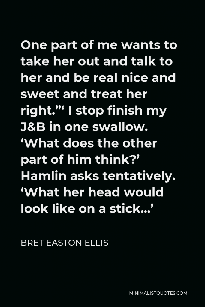 Bret Easton Ellis Quote - One part of me wants to take her out and talk to her and be real nice and sweet and treat her right.”‘ I stop finish my J&B in one swallow. ‘What does the other part of him think?’ Hamlin asks tentatively. ‘What her head would look like on a stick…’