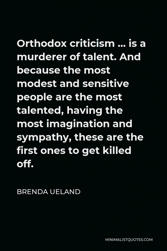 Brenda Ueland Quote - Orthodox criticism … is a murderer of talent. And because the most modest and sensitive people are the most talented, having the most imagination and sympathy, these are the first ones to get killed off.
