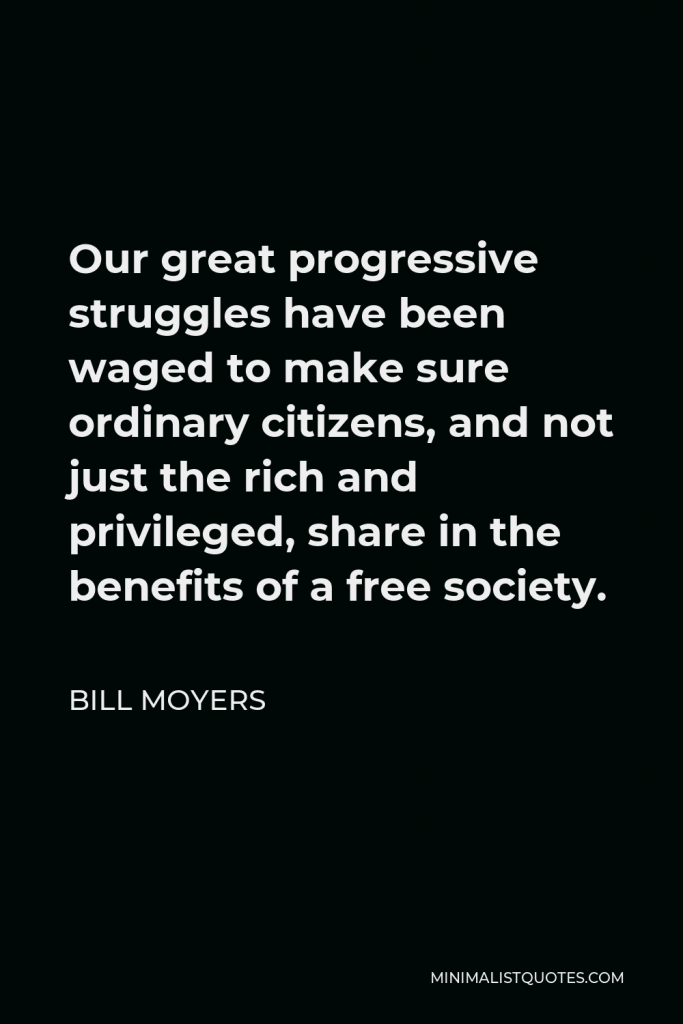 Bill Moyers Quote - Our great progressive struggles have been waged to make sure ordinary citizens, and not just the rich and privileged, share in the benefits of a free society.