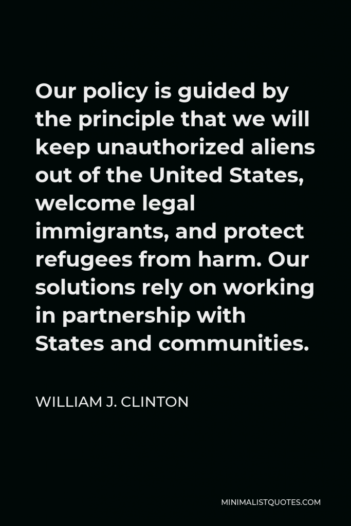William J. Clinton Quote - Our policy is guided by the principle that we will keep unauthorized aliens out of the United States, welcome legal immigrants, and protect refugees from harm. Our solutions rely on working in partnership with States and communities.