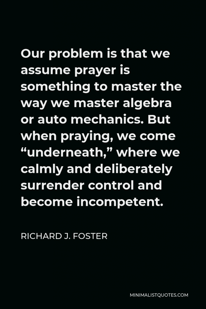 Richard J. Foster Quote - Our problem is that we assume prayer is something to master the way we master algebra or auto mechanics. But when praying, we come “underneath,” where we calmly and deliberately surrender control and become incompetent.