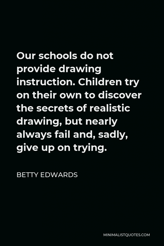 Betty Edwards Quote - Our schools do not provide drawing instruction. Children try on their own to discover the secrets of realistic drawing, but nearly always fail and, sadly, give up on trying.