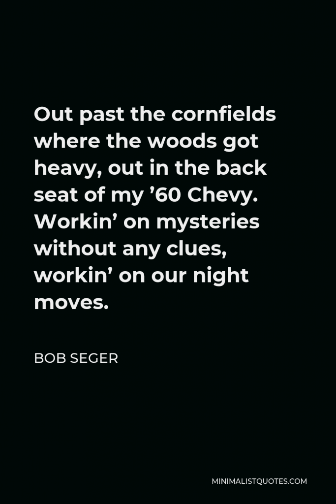 Bob Seger Quote - Out past the cornfields where the woods got heavy, out in the back seat of my ’60 Chevy. Workin’ on mysteries without any clues, workin’ on our night moves.