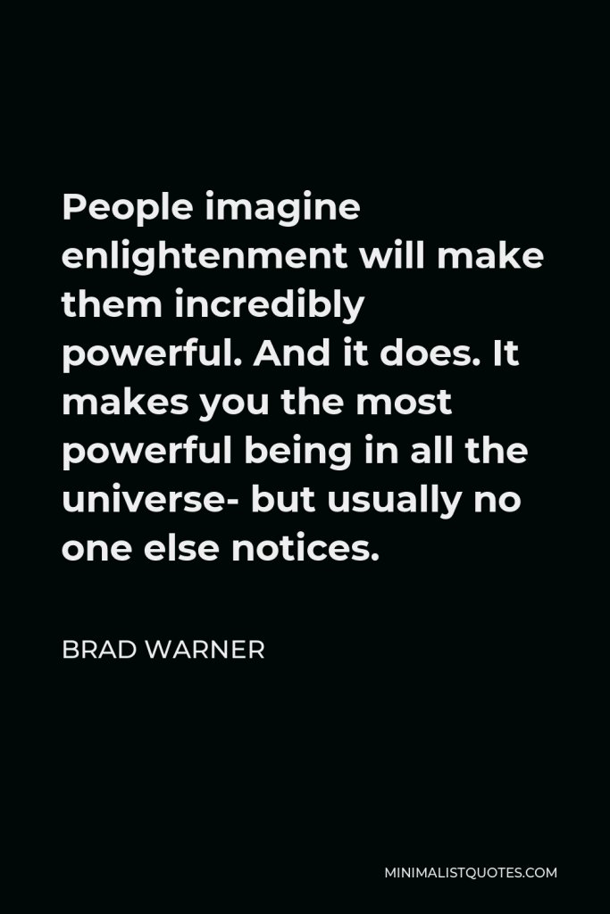 Brad Warner Quote - People imagine enlightenment will make them incredibly powerful. And it does. It makes you the most powerful being in all the universe- but usually no one else notices.