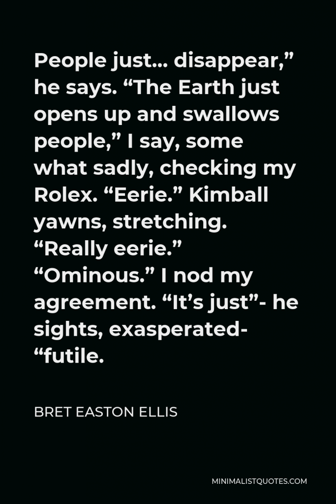 Bret Easton Ellis Quote - People just… disappear,” he says. “The Earth just opens up and swallows people,” I say, some what sadly, checking my Rolex. “Eerie.” Kimball yawns, stretching. “Really eerie.” “Ominous.” I nod my agreement. “It’s just”- he sights, exasperated- “futile.