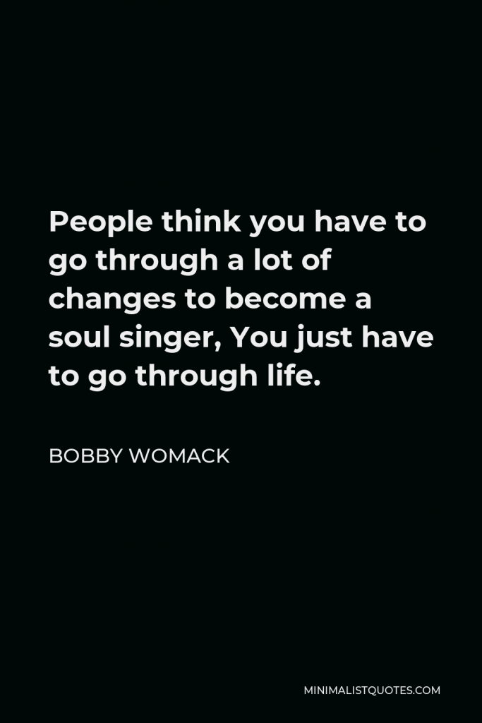 Bobby Womack Quote - People think you have to go through a lot of changes to become a soul singer, You just have to go through life.
