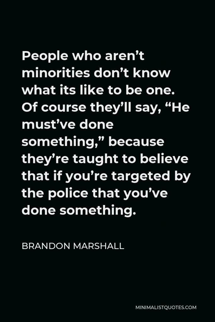 Brandon Marshall Quote - People who aren’t minorities don’t know what its like to be one. Of course they’ll say, “He must’ve done something,” because they’re taught to believe that if you’re targeted by the police that you’ve done something.