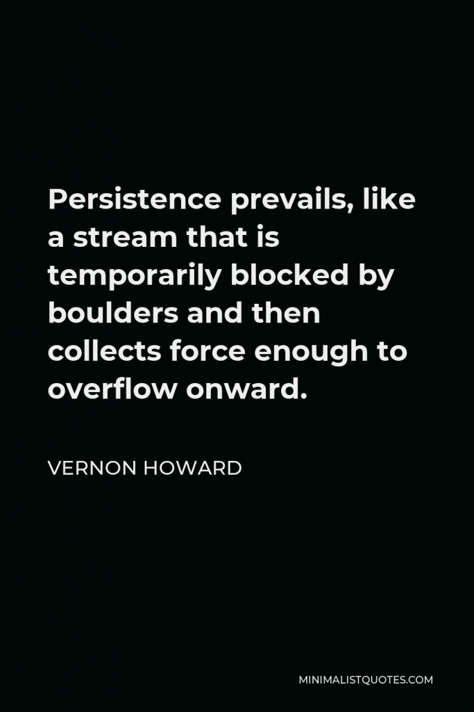 Vernon Howard Quote - Persistence prevails, like a stream that is temporarily blocked by boulders and then collects force enough to overflow onward.
