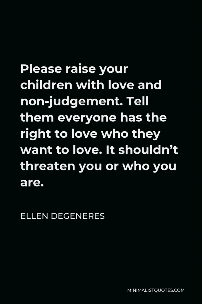 Ellen DeGeneres Quote - Please raise your children with love and non-judgement. Tell them everyone has the right to love who they want to love. It shouldn’t threaten you or who you are.
