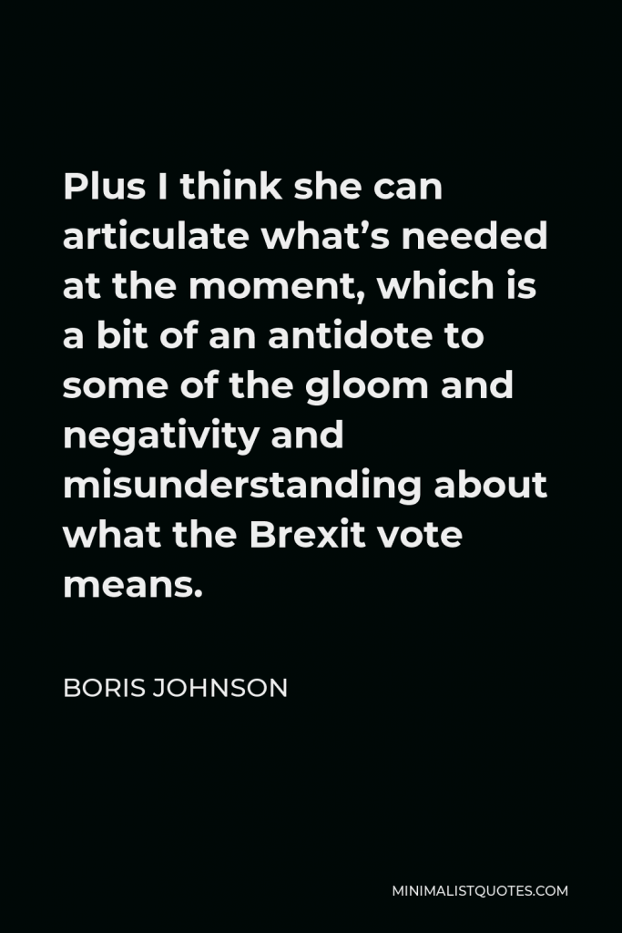 Boris Johnson Quote - Plus I think she can articulate what’s needed at the moment, which is a bit of an antidote to some of the gloom and negativity and misunderstanding about what the Brexit vote means.