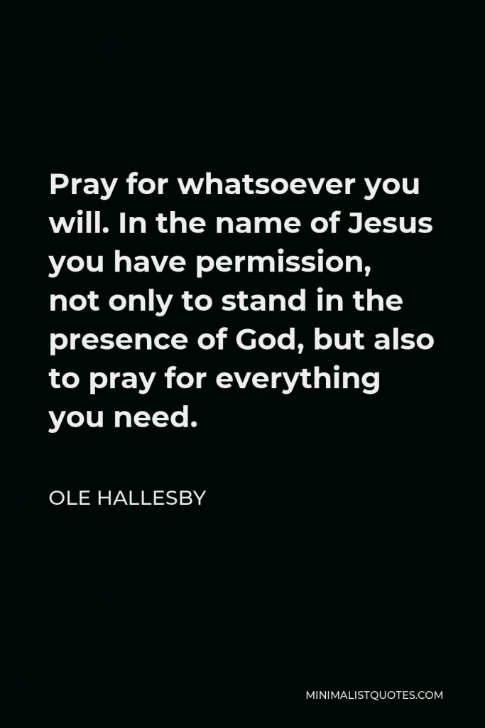 Ole Hallesby Quote - Pray for whatsoever you will. In the name of Jesus you have permission, not only to stand in the presence of God, but also to pray for everything you need.