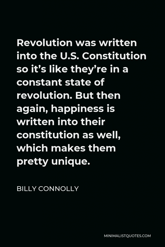 Billy Connolly Quote - Revolution was written into the U.S. Constitution so it’s like they’re in a constant state of revolution. But then again, happiness is written into their constitution as well, which makes them pretty unique.