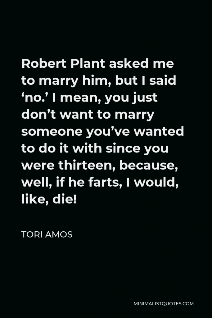 Tori Amos Quote - Robert Plant asked me to marry him, but I said ‘no.’ I mean, you just don’t want to marry someone you’ve wanted to do it with since you were thirteen, because, well, if he farts, I would, like, die!