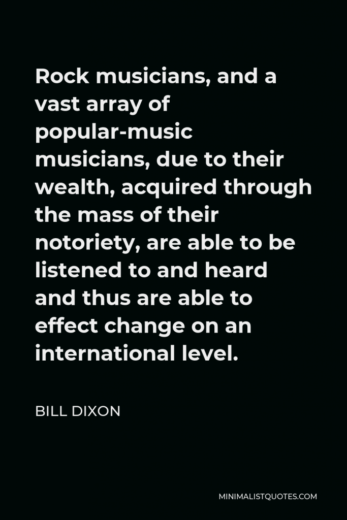 Bill Dixon Quote - Rock musicians, and a vast array of popular-music musicians, due to their wealth, acquired through the mass of their notoriety, are able to be listened to and heard and thus are able to effect change on an international level.