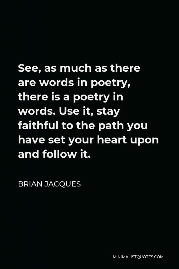 Brian Jacques Quote - See, as much as there are words in poetry, there is a poetry in words. Use it, stay faithful to the path you have set your heart upon and follow it.