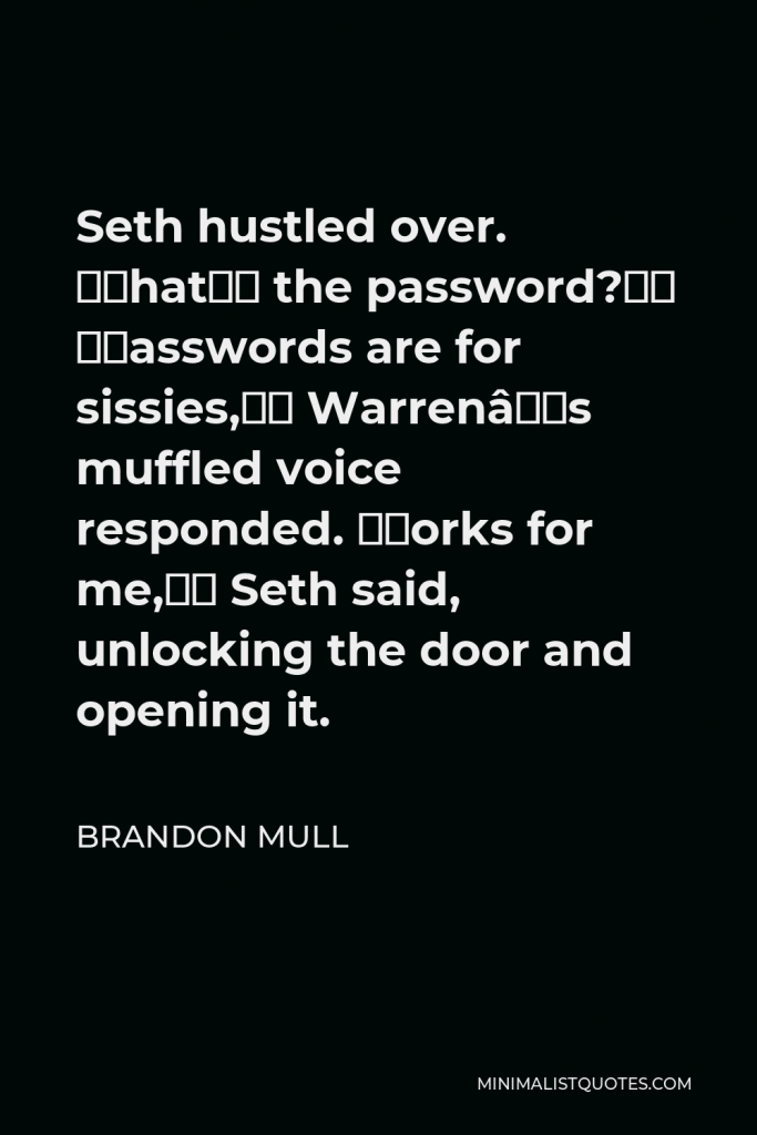 Brandon Mull Quote - Seth hustled over. “What’s the password?” “Passwords are for sissies,” Warren’s muffled voice responded. “Works for me,” Seth said, unlocking the door and opening it.