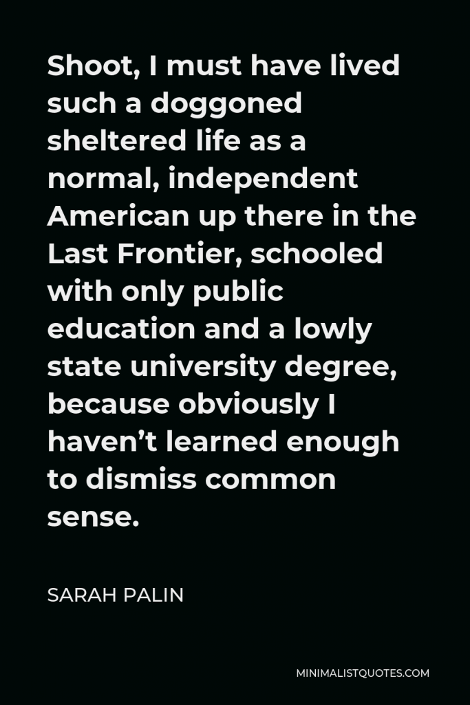 Sarah Palin Quote - Shoot, I must have lived such a doggoned sheltered life as a normal, independent American up there in the Last Frontier, schooled with only public education and a lowly state university degree, because obviously I haven’t learned enough to dismiss common sense.