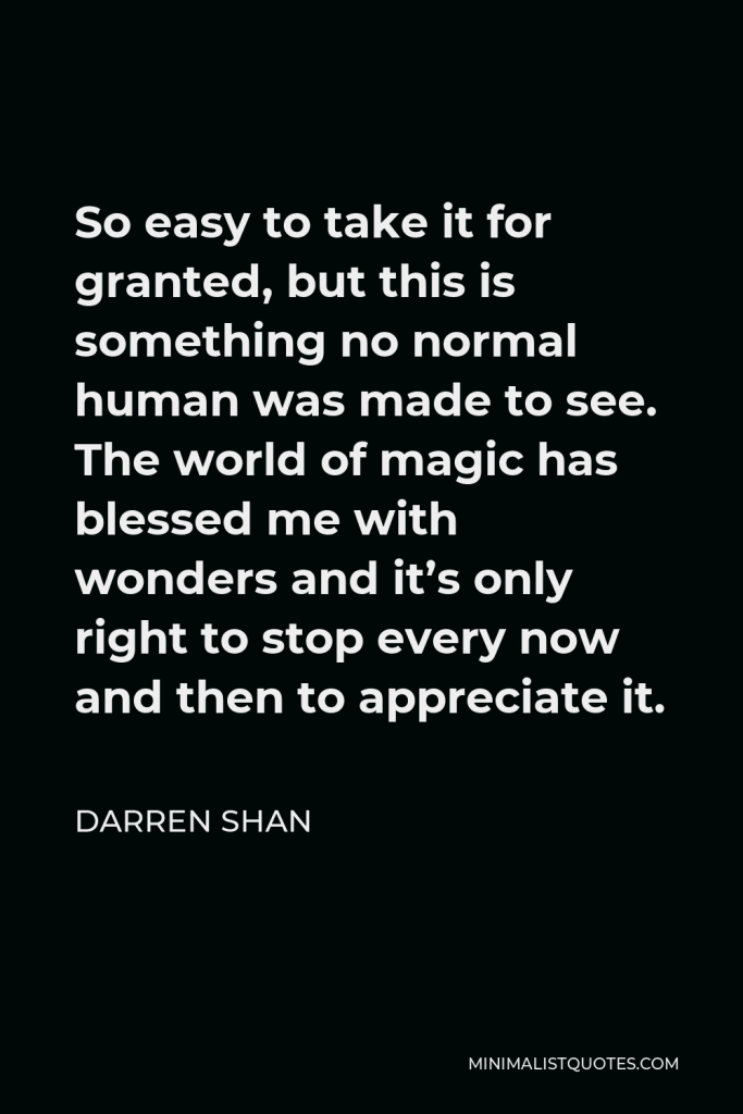 Darren Shan Quote - So easy to take it for granted, but this is something no normal human was made to see. The world of magic has blessed me with wonders and it’s only right to stop every now and then to appreciate it.