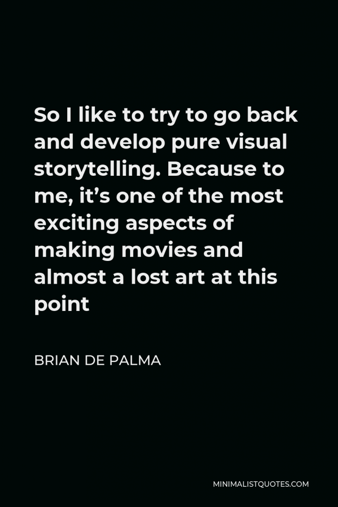Brian De Palma Quote - So I like to try to go back and develop pure visual storytelling. Because to me, it’s one of the most exciting aspects of making movies and almost a lost art at this point