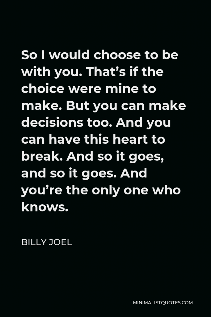 Billy Joel Quote - So I would choose to be with you. That’s if the choice were mine to make. But you can make decisions too. And you can have this heart to break. And so it goes, and so it goes. And you’re the only one who knows.