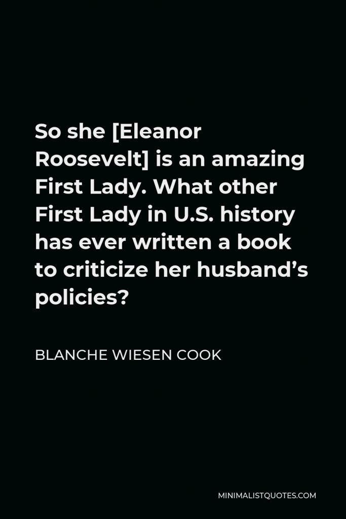 Blanche Wiesen Cook Quote - So she [Eleanor Roosevelt] is an amazing First Lady. What other First Lady in U.S. history has ever written a book to criticize her husband’s policies?