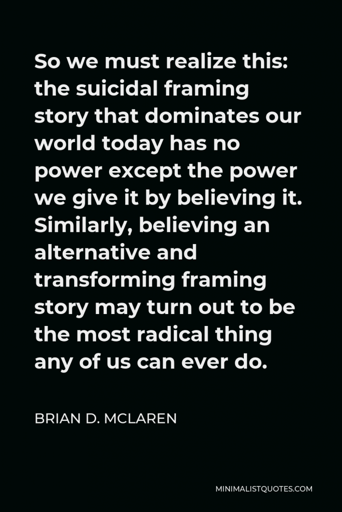 Brian D. McLaren Quote - So we must realize this: the suicidal framing story that dominates our world today has no power except the power we give it by believing it. Similarly, believing an alternative and transforming framing story may turn out to be the most radical thing any of us can ever do.