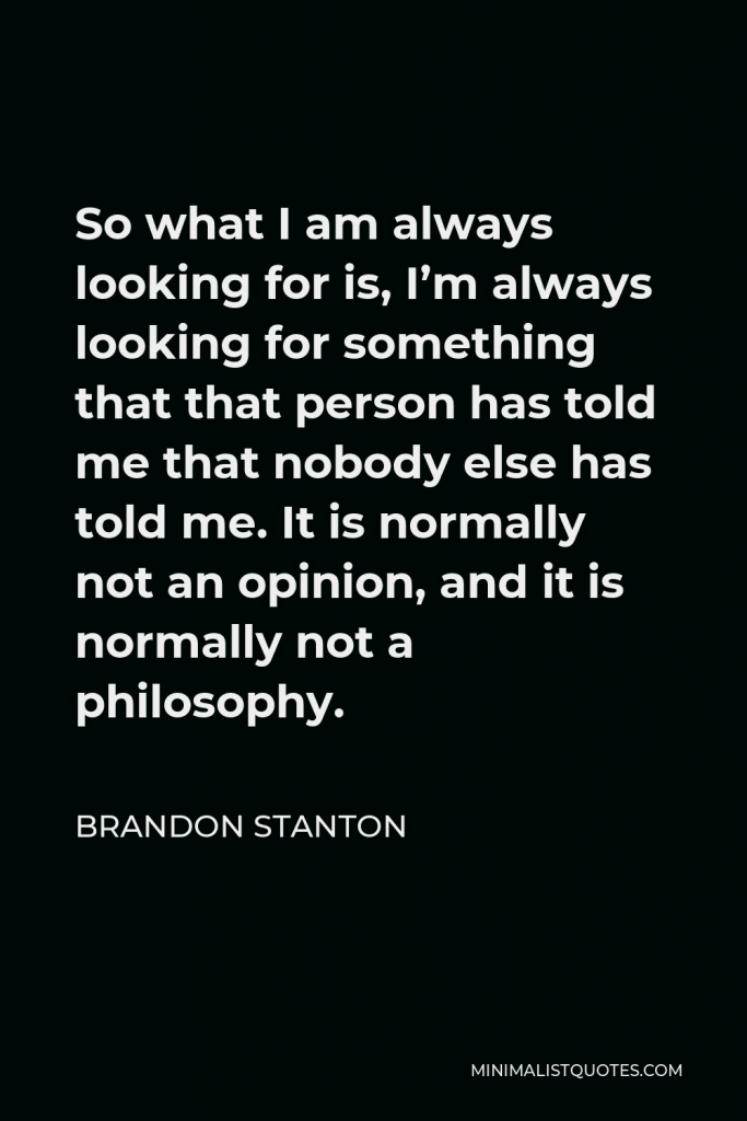 Brandon Stanton Quote - So what I am always looking for is, I’m always looking for something that that person has told me that nobody else has told me. It is normally not an opinion, and it is normally not a philosophy.