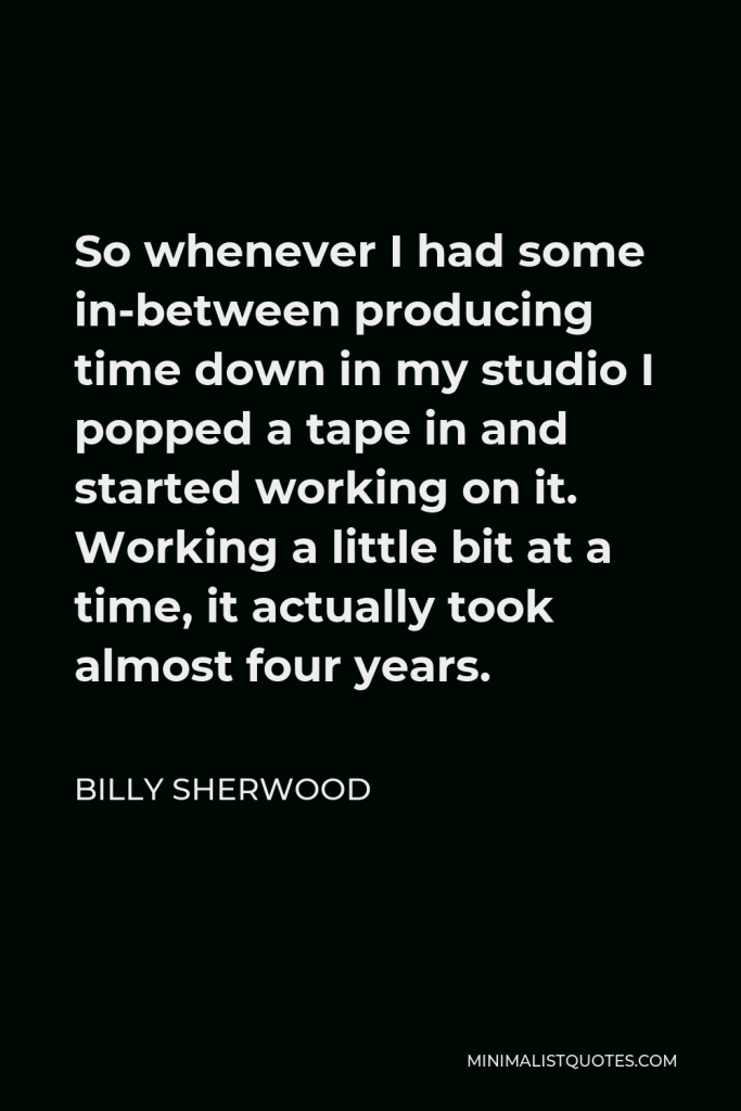 Billy Sherwood Quote - So whenever I had some in-between producing time down in my studio I popped a tape in and started working on it. Working a little bit at a time, it actually took almost four years.