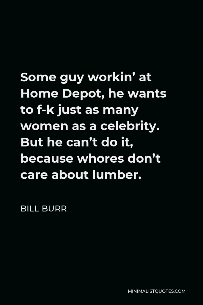 Bill Burr Quote - Some guy workin’ at Home Depot, he wants to f-k just as many women as a celebrity. But he can’t do it, because whores don’t care about lumber.