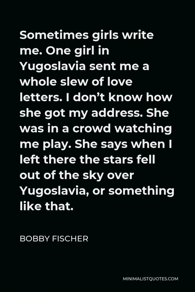 Bobby Fischer Quote - Sometimes girls write me. One girl in Yugoslavia sent me a whole slew of love letters. I don’t know how she got my address. She was in a crowd watching me play. She says when I left there the stars fell out of the sky over Yugoslavia, or something like that.