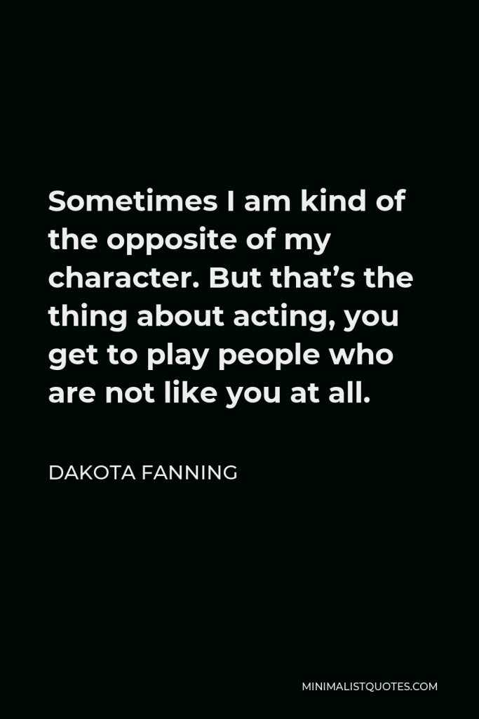 Dakota Fanning Quote - Sometimes I am kind of the opposite of my character. But that’s the thing about acting, you get to play people who are not like you at all.