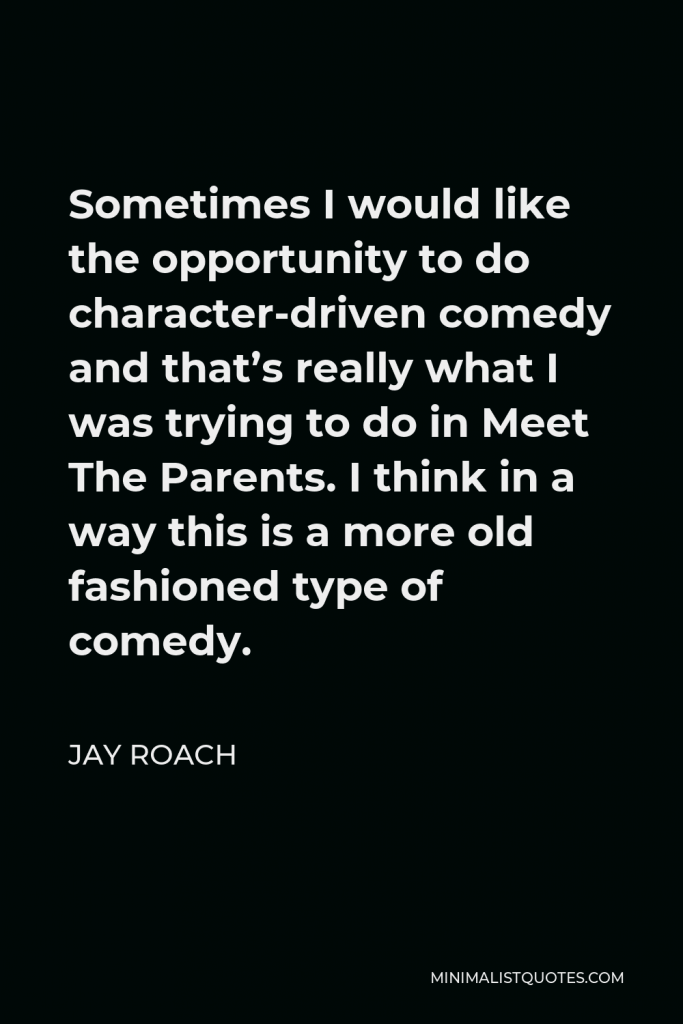 Jay Roach Quote - Sometimes I would like the opportunity to do character-driven comedy and that’s really what I was trying to do in Meet The Parents. I think in a way this is a more old fashioned type of comedy.
