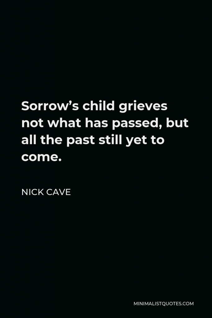 Nick Cave Quote - Sorrow’s child grieves not what has passed, but all the past still yet to come.