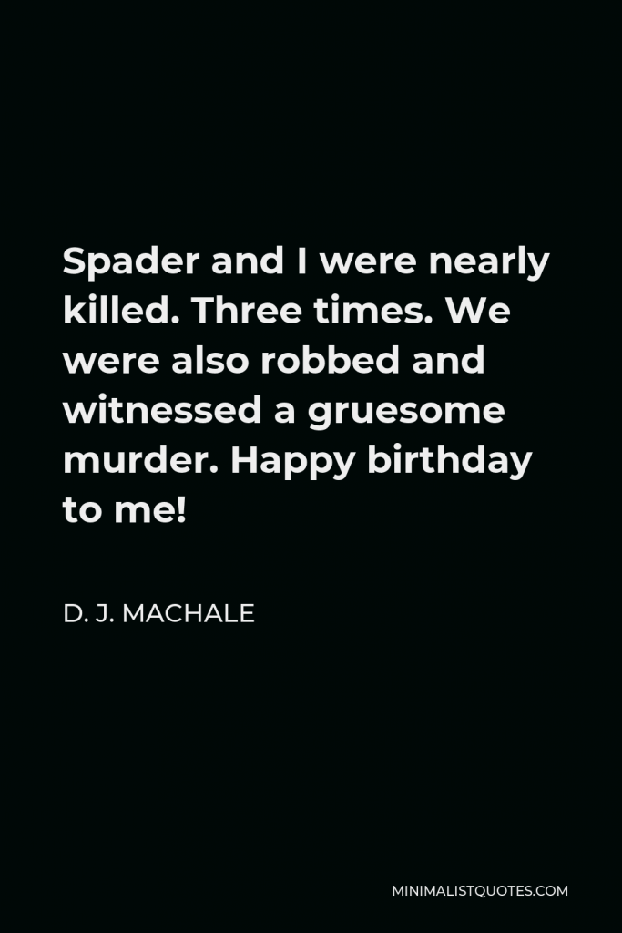 D. J. MacHale Quote - Spader and I were nearly killed. Three times. We were also robbed and witnessed a gruesome murder. Happy birthday to me!