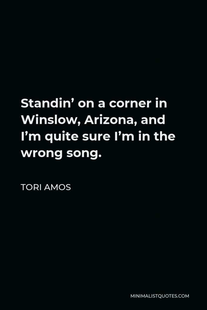 Tori Amos Quote - Standin’ on a corner in Winslow, Arizona, and I’m quite sure I’m in the wrong song.