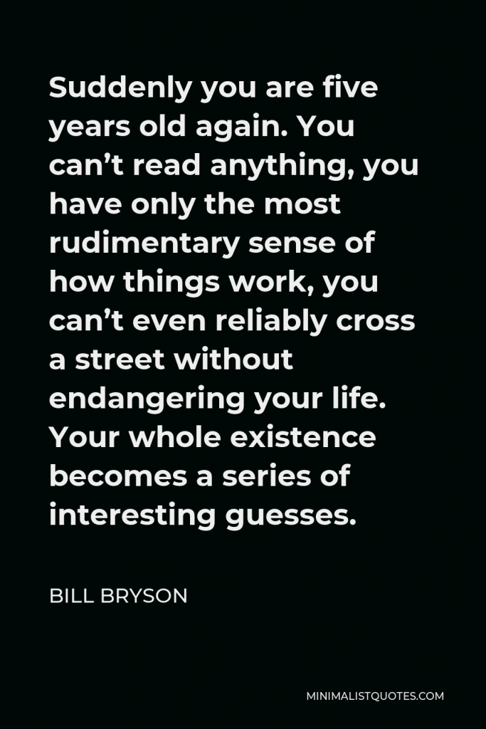 Bill Bryson Quote - Suddenly you are five years old again. You can’t read anything, you have only the most rudimentary sense of how things work, you can’t even reliably cross a street without endangering your life. Your whole existence becomes a series of interesting guesses.