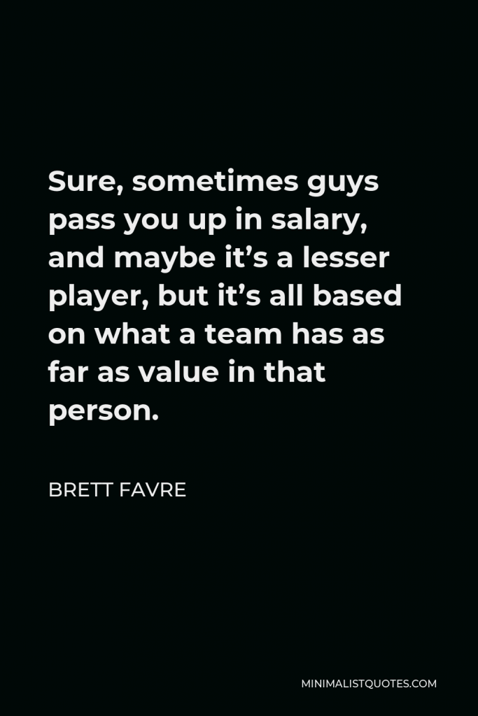 Brett Favre Quote - Sure, sometimes guys pass you up in salary, and maybe it’s a lesser player, but it’s all based on what a team has as far as value in that person.