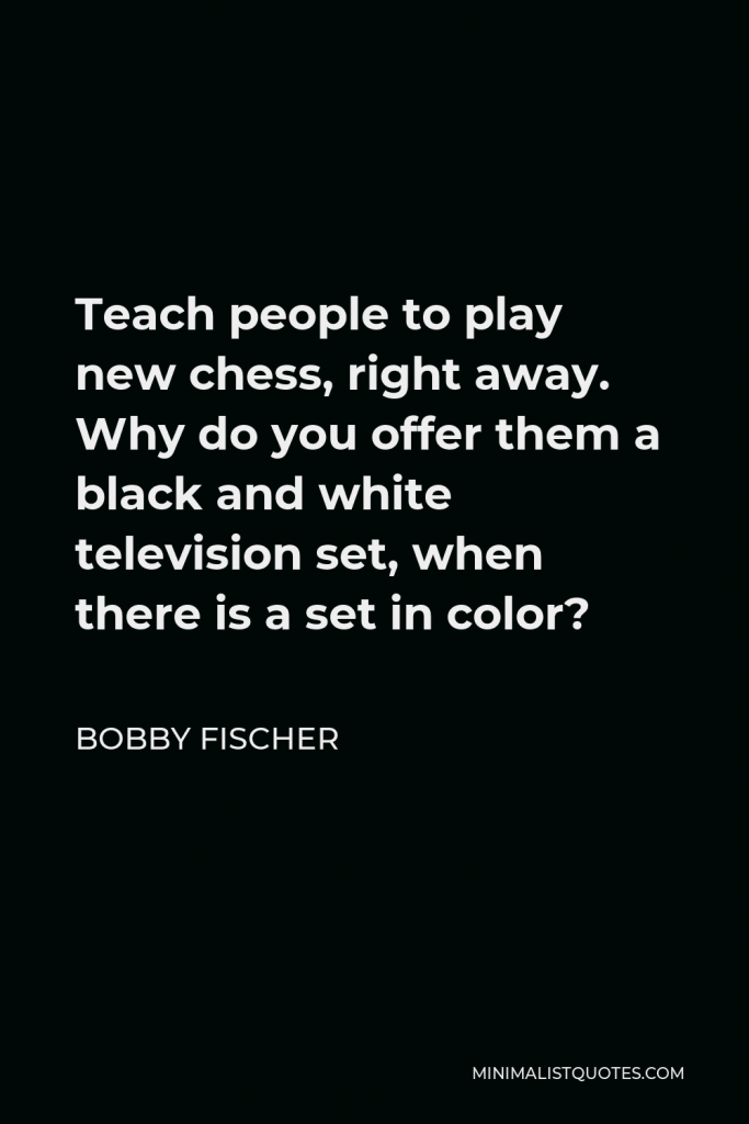 Bobby Fischer Quote - Teach people to play new chess, right away. Why do you offer them a black and white television set, when there is a set in color?