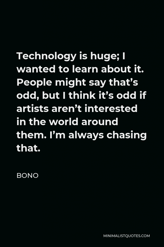 Bono Quote - Technology is huge; I wanted to learn about it. People might say that’s odd, but I think it’s odd if artists aren’t interested in the world around them. I’m always chasing that.