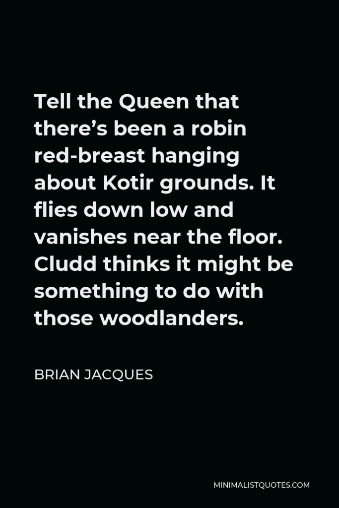 Brian Jacques Quote - Tell the Queen that there’s been a robin red-breast hanging about Kotir grounds. It flies down low and vanishes near the floor. Cludd thinks it might be something to do with those woodlanders.