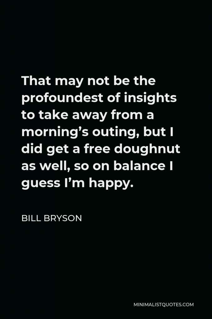 Bill Bryson Quote - That may not be the profoundest of insights to take away from a morning’s outing, but I did get a free doughnut as well, so on balance I guess I’m happy.