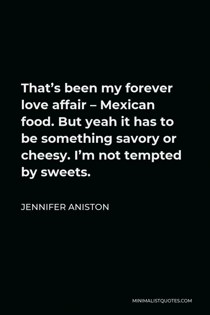 Jennifer Aniston Quote - That’s been my forever love affair – Mexican food. But yeah it has to be something savory or cheesy. I’m not tempted by sweets.