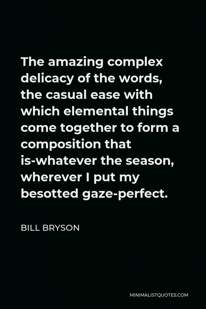 Bill Bryson Quote - The amazing complex delicacy of the words, the casual ease with which elemental things come together to form a composition that is-whatever the season, wherever I put my besotted gaze-perfect.