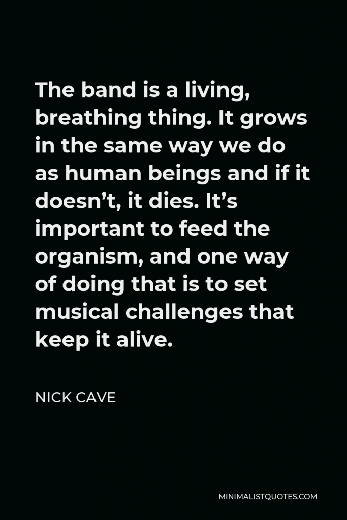 Nick Cave Quote - The band is a living, breathing thing. It grows in the same way we do as human beings and if it doesn’t, it dies. It’s important to feed the organism, and one way of doing that is to set musical challenges that keep it alive.