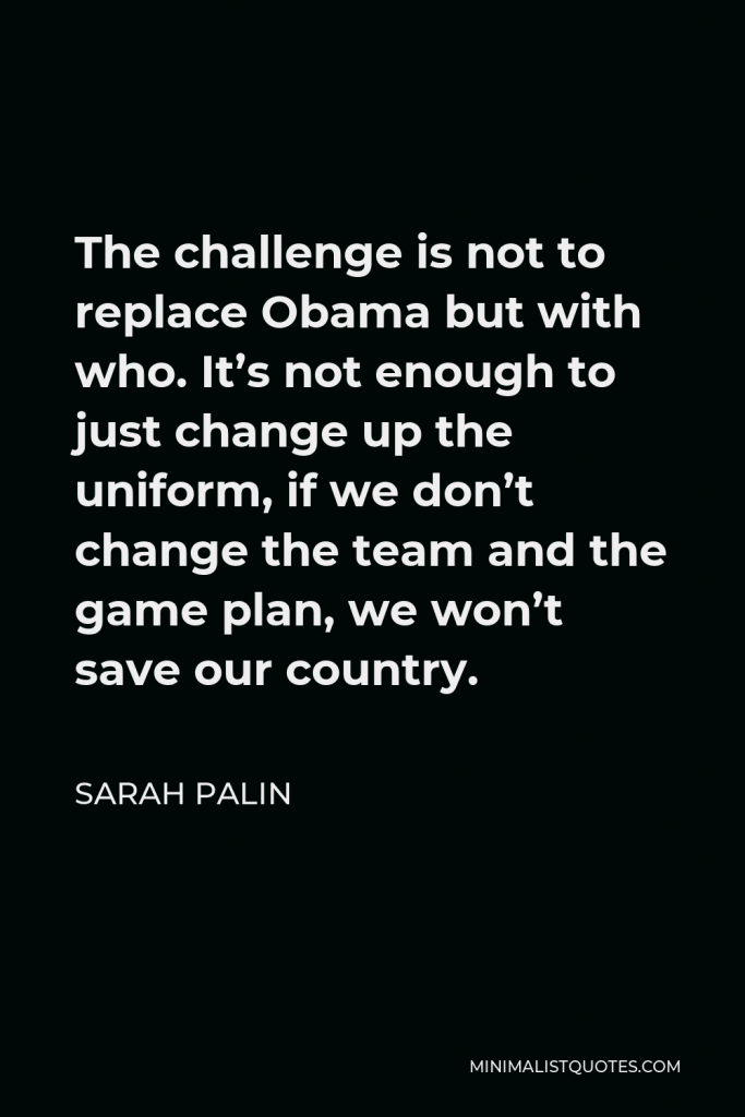 Sarah Palin Quote - The challenge is not to replace Obama but with who. It’s not enough to just change up the uniform, if we don’t change the team and the game plan, we won’t save our country.