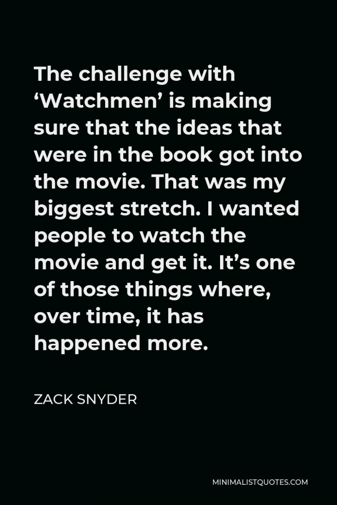 Zack Snyder Quote - The challenge with ‘Watchmen’ is making sure that the ideas that were in the book got into the movie. That was my biggest stretch. I wanted people to watch the movie and get it. It’s one of those things where, over time, it has happened more.