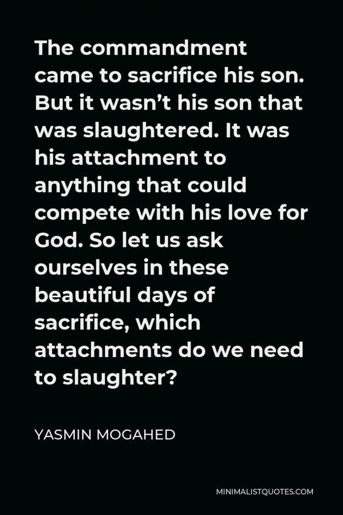 Yasmin Mogahed Quote - The commandment came to sacrifice his son. But it wasn’t his son that was slaughtered. It was his attachment to anything that could compete with his love for God. So let us ask ourselves in these beautiful days of sacrifice, which attachments do we need to slaughter?