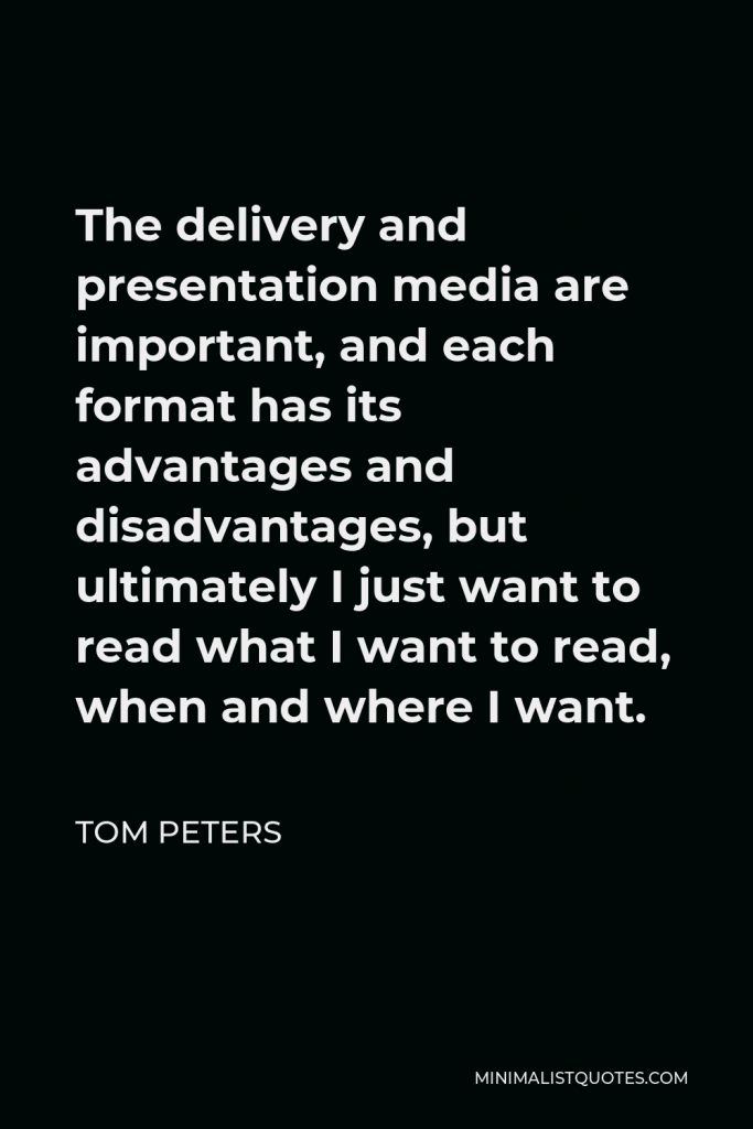 Tom Peters Quote - The delivery and presentation media are important, and each format has its advantages and disadvantages, but ultimately I just want to read what I want to read, when and where I want.