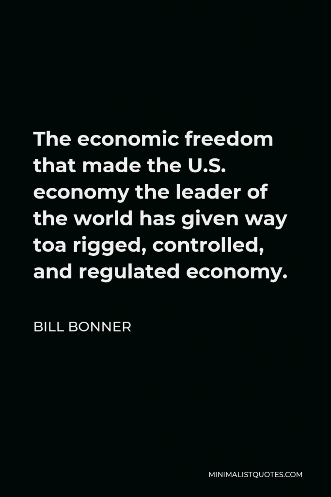 Bill Bonner Quote - The economic freedom that made the U.S. economy the leader of the world has given way toa rigged, controlled, and regulated economy.