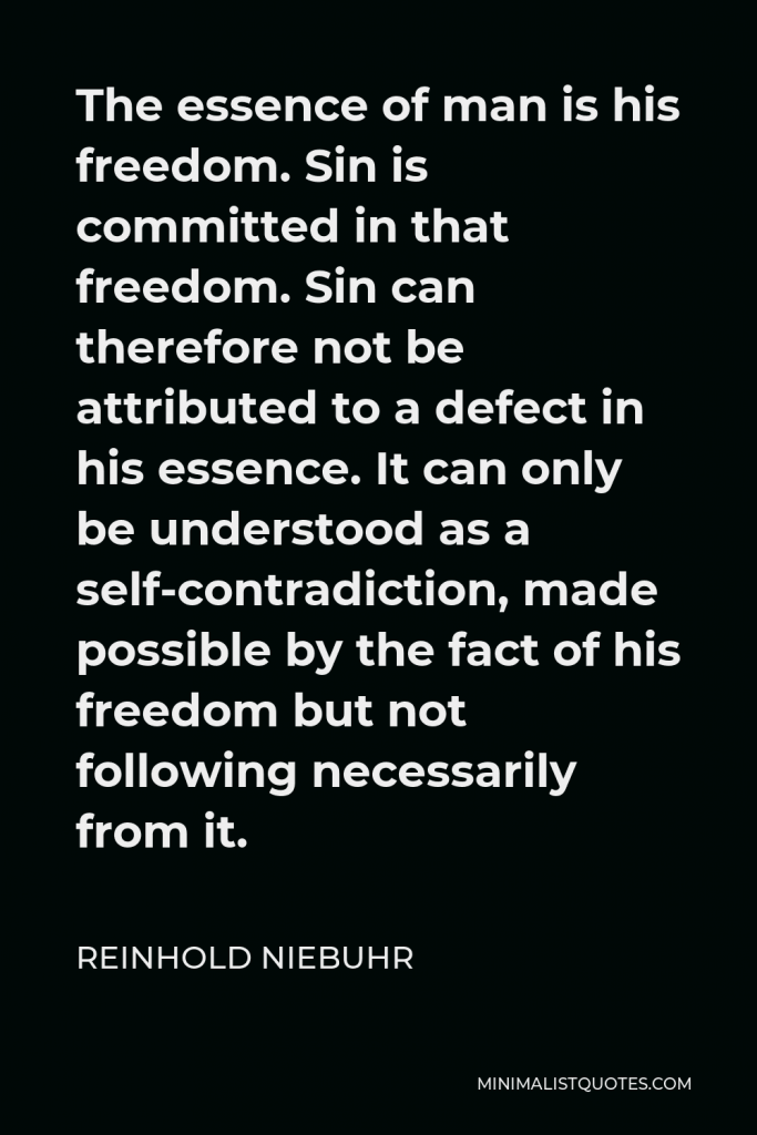 Reinhold Niebuhr Quote - The essence of man is his freedom. Sin is committed in that freedom. Sin can therefore not be attributed to a defect in his essence. It can only be understood as a self-contradiction, made possible by the fact of his freedom but not following necessarily from it.